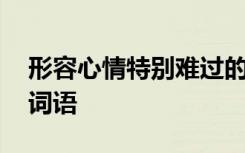 形容心情特别难过的成语 形容心情很难过的词语