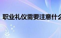 职业礼仪需要注意什么 职业礼仪应注意哪些