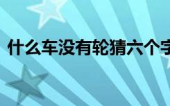 什么车没有轮猜六个字 猜谜语什么车没有轮