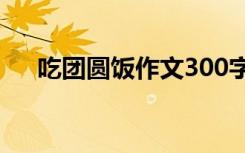 吃团圆饭作文300字左右 吃团圆饭作文