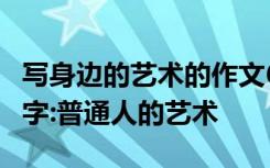 写身边的艺术的作文600 身边的艺术作文100字:普通人的艺术