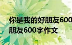 你是我的好朋友600字作文初中 你是我的好朋友600字作文