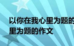 以你在我心里为题的作文600字 以你在我心里为题的作文