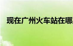 现在广州火车站在哪里 广州火车站在哪里