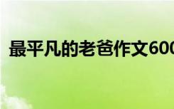 最平凡的老爸作文600字 最平凡的老爸作文