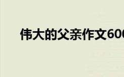 伟大的父亲作文600字 父亲作文600字