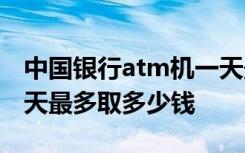 中国银行atm机一天最多取多少钱 ATM机一天最多取多少钱