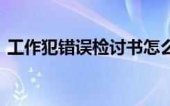 工作犯错误检讨书怎么写 工作犯错误检讨书