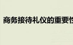 商务接待礼仪的重要性 商务接待礼仪是什么