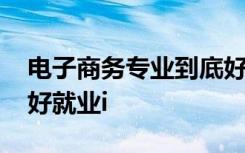 电子商务专业到底好不好 电子商务专业好不好就业i