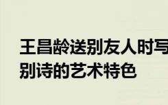 王昌龄送别友人时写下了什么 浅析王昌龄送别诗的艺术特色