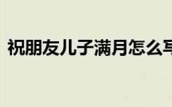 祝朋友儿子满月怎么写 祝朋友儿子满月贺词