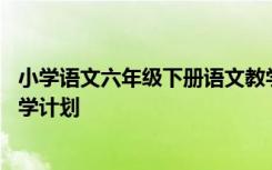 小学语文六年级下册语文教学计划 小学语文六年级下册的教学计划