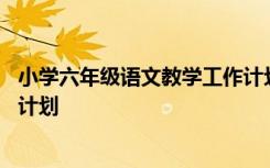 小学六年级语文教学工作计划上册 小学六年级语文教学工作计划