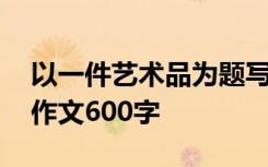 以一件艺术品为题写一篇作文 一件艺术品的作文600字