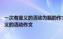 一次有意义的活动为题的作文怎么写四百字 题目为一次有意义的活动作文