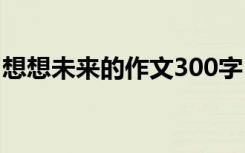 想想未来的作文300字 想象未来的300字作文