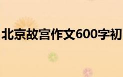 北京故宫作文600字初中 北京故宫作文600字