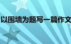 以围墙为题写一篇作文600字 围墙作文700字