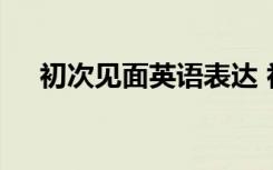 初次见面英语表达 初次见面英语怎么写