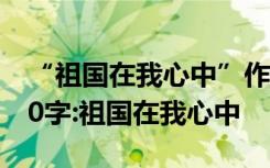 “祖国在我心中”作文 祖国在我心中作文300字:祖国在我心中