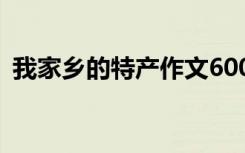 我家乡的特产作文600字 我家乡的特产作文