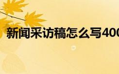 新闻采访稿怎么写400字 新闻采访稿怎么写