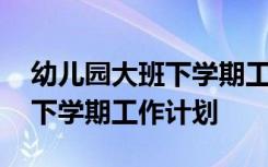 幼儿园大班下学期工作计划范文 幼儿园大班下学期工作计划