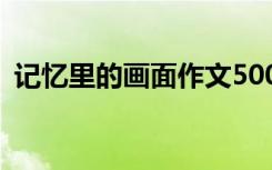 记忆里的画面作文500字 记忆里的画面作文