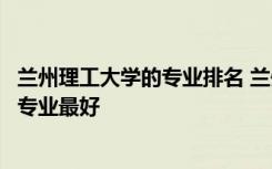 兰州理工大学的专业排名 兰州理工大学专业排名及介绍哪些专业最好