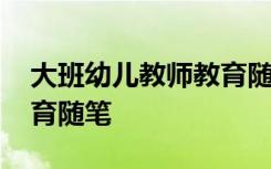 大班幼儿教师教育随笔大全 大班幼儿教师教育随笔