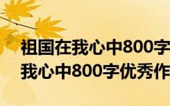 祖国在我心中800字优秀作文怎么写 祖国在我心中800字优秀作文