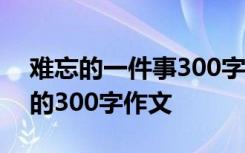 难忘的一件事300字作文大全 难忘的一件事的300字作文