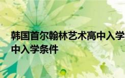 韩国首尔翰林艺术高中入学条件2023 韩国首尔翰林艺术高中入学条件