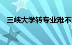 三峡大学转专业难不难 大学转专业难不难