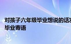 对孩子六年级毕业想说的话发朋友圈 对孩子说的小学六年级毕业寄语