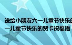 送给小朋友六一儿童节快乐的贺卡祝福语简短 送给小朋友六一儿童节快乐的贺卡祝福语