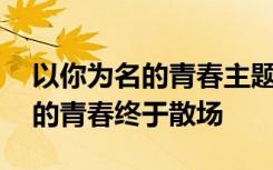 以你为名的青春主题曲叫什么名字 以你为名的青春终于散场