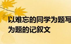 以难忘的同学为题写一篇作文 以难忘的同学为题的记叙文