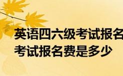 英语四六级考试报名费是多少钱 英语四六级考试报名费是多少