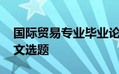 国际贸易专业毕业论文选题 国际贸易专业论文选题