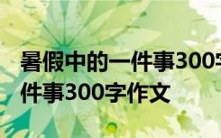 暑假中的一件事300字作文3年纪 暑假中的一件事300字作文