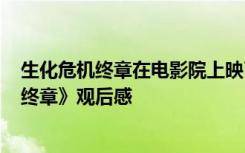 生化危机终章在电影院上映了吗? 生化动作巨制《生化危机终章》观后感