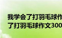 我学会了打羽毛球作文300字怎么写 我学会了打羽毛球作文300字