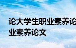 论大学生职业素养论文 就业视角下大学生职业素养论文