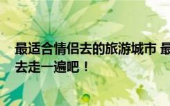 最适合情侣去的旅游城市 最适合情侣去的5个地方520带她去走一遍吧！