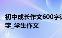 初中成长作文600字记叙文 初中成长作文600字_学生作文