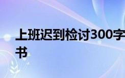 上班迟到检讨300字万能 上班迟到工作检讨书