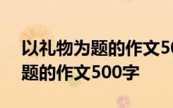 以礼物为题的作文500字初中作文 以礼物为题的作文500字