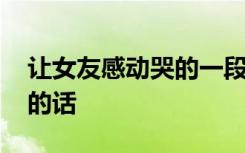 让女友感动哭的一段话长文 让女朋友感动哭的话